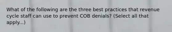 What of the following are the three best practices that revenue cycle staff can use to prevent COB denials? (Select all that apply...)