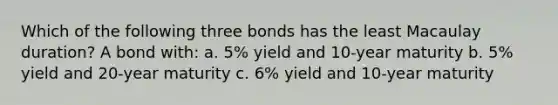 Which of the following three bonds has the least Macaulay duration? A bond with: a. 5% yield and 10-year maturity b. 5% yield and 20-year maturity c. 6% yield and 10-year maturity