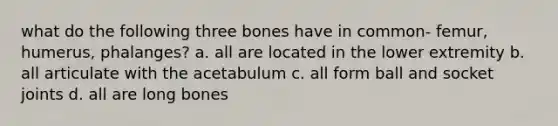 what do the following three bones have in common- femur, humerus, phalanges? a. all are located in the lower extremity b. all articulate with the acetabulum c. all form ball and socket joints d. all are long bones