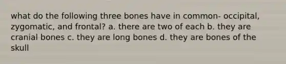 what do the following three bones have in common- occipital, zygomatic, and frontal? a. there are two of each b. they are cranial bones c. they are long bones d. they are bones of the skull