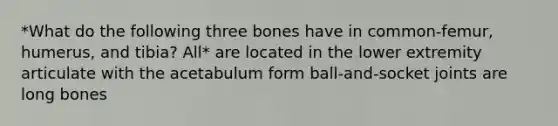 *What do the following three bones have in common-femur, humerus, and tibia? All* are located in the lower extremity articulate with the acetabulum form ball-and-socket joints are long bones