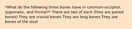 *What do the following three bones have in common-occipital, zygomatic, and frontal?* There are two of each (they are paired bones) They are cranial bones They are long bones They are bones of the skull