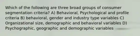 Which of the following are three broad groups of consumer segmentation criteria? A) Behavioral, Psychological and profile criteria B) behavioral, gender and industry type variables C) Organizational size, demographic and behavioral variables D) Psychographic, geographic and demographic variables