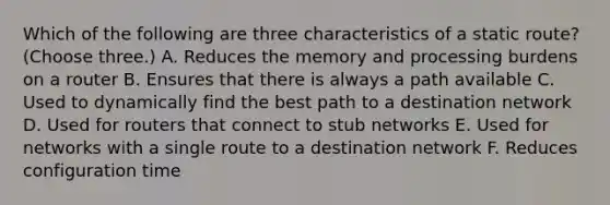 Which of the following are three characteristics of a static route? (Choose three.) A. Reduces the memory and processing burdens on a router B. Ensures that there is always a path available C. Used to dynamically find the best path to a destination network D. Used for routers that connect to stub networks E. Used for networks with a single route to a destination network F. Reduces configuration time