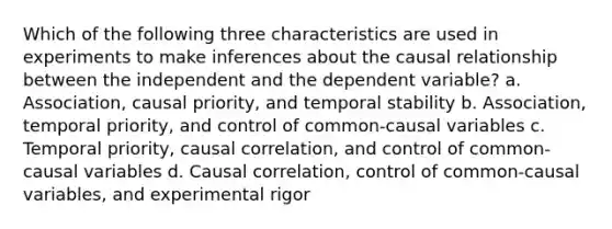 Which of the following three characteristics are used in experiments to make inferences about the causal relationship between the independent and the dependent variable? a. Association, causal priority, and temporal stability b. Association, temporal priority, and control of common-causal variables c. Temporal priority, causal correlation, and control of common-causal variables d. Causal correlation, control of common-causal variables, and experimental rigor