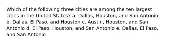 Which of the following three cities are among the ten largest cities in the United States? a. Dallas, Houston, and San Antonio b. Dallas, El Paso, and Houston c. Austin, Houston, and San Antonio d. El Paso, Houston, and San Antonio e. Dallas, El Paso, and San Antonio