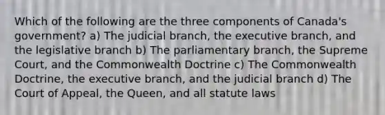 Which of the following are the three components of Canada's government? a) The judicial branch, the executive branch, and the legislative branch b) The parliamentary branch, the Supreme Court, and the Commonwealth Doctrine c) The Commonwealth Doctrine, the executive branch, and the judicial branch d) The Court of Appeal, the Queen, and all statute laws