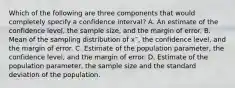 Which of the following are three components that would completely specify a confidence interval? A. An estimate of the confidence level, the sample size, and the margin of error. B. Mean of the sampling distribution of x¯, the confidence level, and the margin of error. C. Estimate of the population parameter, the confidence level, and the margin of error. D. Estimate of the population parameter, the sample size and the standard deviation of the population.