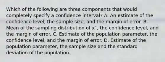 Which of the following are three components that would completely specify a confidence interval? A. An estimate of the confidence level, the sample size, and the margin of error. B. Mean of the sampling distribution of x¯, the confidence level, and the margin of error. C. Estimate of the population parameter, the confidence level, and the margin of error. D. Estimate of the population parameter, the sample size and the standard deviation of the population.