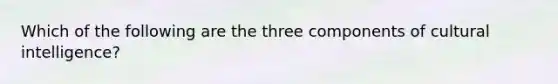 Which of the following are the three components of cultural intelligence?