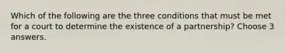 Which of the following are the three conditions that must be met for a court to determine the existence of a partnership? Choose 3 answers.