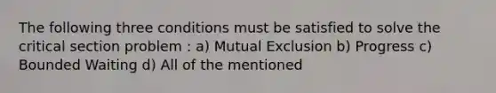 The following three conditions must be satisfied to solve the critical section problem : a) Mutual Exclusion b) Progress c) Bounded Waiting d) All of the mentioned