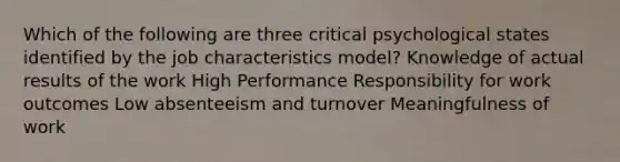 Which of the following are three critical psychological states identified by the job characteristics model? Knowledge of actual results of the work High Performance Responsibility for work outcomes Low absenteeism and turnover Meaningfulness of work