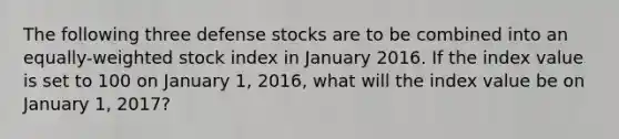 The following three defense stocks are to be combined into an equally-weighted stock index in January 2016. If the index value is set to 100 on January 1, 2016, what will the index value be on January 1, 2017?