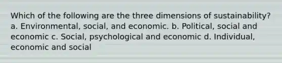 Which of the following are the three dimensions of sustainability? a. Environmental, social, and economic. b. Political, social and economic c. Social, psychological and economic d. Individual, economic and social