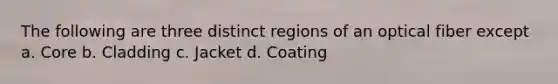 The following are three distinct regions of an optical fiber except a. Core b. Cladding c. Jacket d. Coating