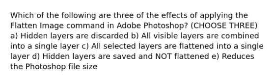 Which of the following are three of the effects of applying the Flatten Image command in Adobe Photoshop? (CHOOSE THREE) a) Hidden layers are discarded b) All visible layers are combined into a single layer c) All selected layers are flattened into a single layer d) Hidden layers are saved and NOT flattened e) Reduces the Photoshop file size