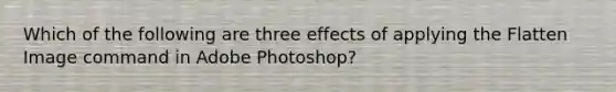 Which of the following are three effects of applying the Flatten Image command in Adobe Photoshop?