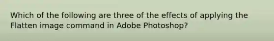 Which of the following are three of the effects of applying the Flatten image command in Adobe Photoshop?