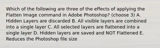 Which of the following are three of the effects of applying the Flatten Image command in Adobe Photoshop? (choose 3) A. Hidden Layers are discarded B. All visible layers are combined into a single layer C. All selected layers are flattened into a single layer D. Hidden layers are saved and NOT Flattened E. Reduces the Photoshop file size