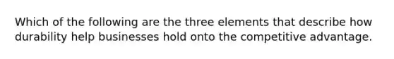 Which of the following are the three elements that describe how durability help businesses hold onto the competitive advantage.