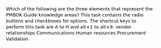 Which of the following are the three elements that represent the PMBOK Guide knowledge areas? This task contains the radio buttons and checkboxes for options. The shortcut keys to perform this task are A to H and alt+1 to alt+9. vendor relationships Communications Human resources Procurement Validation