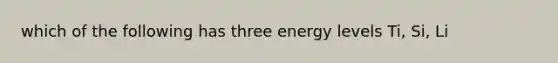 which of the following has three energy levels Ti, Si, Li