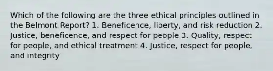 Which of the following are the three ethical principles outlined in the Belmont Report? 1. Beneficence, liberty, and risk reduction 2. Justice, beneficence, and respect for people 3. Quality, respect for people, and ethical treatment 4. Justice, respect for people, and integrity