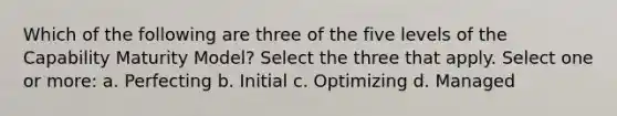 Which of the following are three of the five levels of the Capability Maturity Model? Select the three that apply. Select one or more: a. Perfecting b. Initial c. Optimizing d. Managed