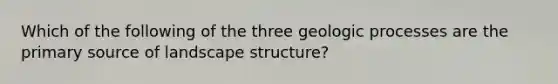 Which of the following of the three geologic processes are the primary source of landscape structure?