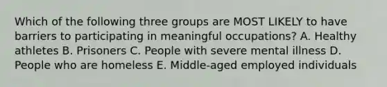 Which of the following three groups are MOST LIKELY to have barriers to participating in meaningful occupations? A. Healthy athletes B. Prisoners C. People with severe mental illness D. People who are homeless E. Middle-aged employed individuals