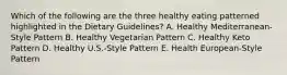 Which of the following are the three healthy eating patterned highlighted in the Dietary Guidelines? A. Healthy Mediterranean-Style Pattern B. Healthy Vegetarian Pattern C. Healthy Keto Pattern D. Healthy U.S.-Style Pattern E. Health European-Style Pattern