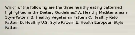 Which of the following are the three healthy eating patterned highlighted in the Dietary Guidelines? A. Healthy Mediterranean-Style Pattern B. Healthy Vegetarian Pattern C. Healthy Keto Pattern D. Healthy U.S.-Style Pattern E. Health European-Style Pattern