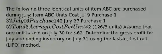 The following three identical units of item ABC are purchased during july: Item ABC Units Cost Jul 9 Purchase 1 32 July 16 Purchase 142 July 27 Purchase 1 52 Total 3 Averagte Cost Per Unit42 (126/3 units) Assume that one unit is sold on July 30 for 62. Determine the gross profit for July and ending inventory on July 31 using the last-in, first out (LIFO) method.