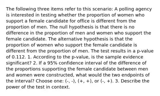 The following three items refer to this scenario: A polling agency is interested in testing whether the proportion of women who support a female candidate for office is different from the proportion of men. The null hypothesis is that there is no difference in the proportion of men and women who support the female candidate. The alternative hypothesis is that the proportion of women who support the female candidate is different from the proportion of men. The test results in a p-value of 0.112. 1. According to the p-value, is the sample evidence significant? 2. If a 95% confidence interval of the difference of the proportions supporting the female candidate between men and women were constructed, what would the two endpoints of the interval? Choose one: (-, -), (+, +), or (-, +). 3. Describe the power of the test in context.