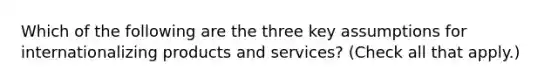 Which of the following are the three key assumptions for internationalizing products and services? (Check all that apply.)