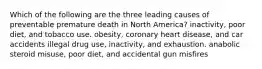 Which of the following are the three leading causes of preventable premature death in North America? inactivity, poor diet, and tobacco use. obesity, coronary heart disease, and car accidents illegal drug use, inactivity, and exhaustion. anabolic steroid misuse, poor diet, and accidental gun misfires