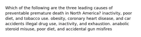 Which of the following are the three leading causes of preventable premature death in North America? inactivity, poor diet, and tobacco use. obesity, coronary heart disease, and car accidents illegal drug use, inactivity, and exhaustion. anabolic steroid misuse, poor diet, and accidental gun misfires