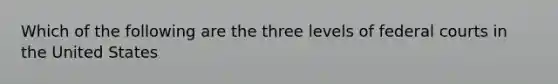 Which of the following are the three levels of federal courts in the United States