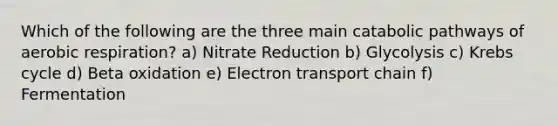 Which of the following are the three main catabolic pathways of aerobic respiration? a) Nitrate Reduction b) Glycolysis c) Krebs cycle d) Beta oxidation e) Electron transport chain f) Fermentation