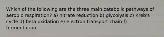 Which of the following are the three main catabolic pathways of <a href='https://www.questionai.com/knowledge/kyxGdbadrV-aerobic-respiration' class='anchor-knowledge'>aerobic respiration</a>? a) nitrate reduction b) glycolysis c) Kreb's cycle d) beta oxidation e) electron transport chain f) fermentation