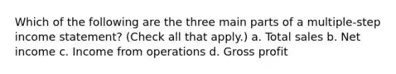 Which of the following are the three main parts of a multiple-step income statement? (Check all that apply.) a. Total sales b. Net income c. Income from operations d. Gross profit