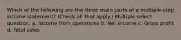 Which of the following are the three main parts of a multiple-step income statement? (Check all that apply.) Multiple select question. a. Income from operations b. Net income c. Gross profit d. Total sales