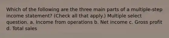 Which of the following are the three main parts of a multiple-step income statement? (Check all that apply.) Multiple select question. a. Income from operations b. Net income c. Gross profit d. Total sales