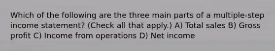 Which of the following are the three main parts of a multiple-step income statement? (Check all that apply.) A) Total sales B) Gross profit C) Income from operations D) Net income