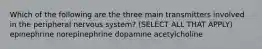 Which of the following are the three main transmitters involved in the peripheral nervous system? (SELECT ALL THAT APPLY) epinephrine norepinephrine dopamine acetylcholine