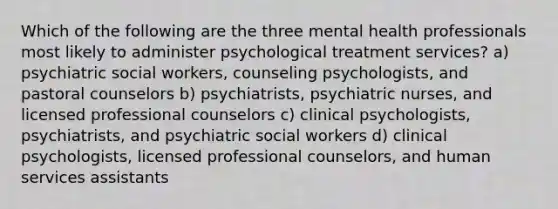 Which of the following are the three mental health professionals most likely to administer psychological treatment services? a) psychiatric social workers, counseling psychologists, and pastoral counselors b) psychiatrists, psychiatric nurses, and licensed professional counselors c) clinical psychologists, psychiatrists, and psychiatric social workers d) clinical psychologists, licensed professional counselors, and human services assistants