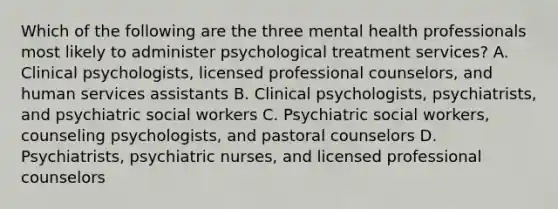 Which of the following are the three mental health professionals most likely to administer psychological treatment services? A. Clinical psychologists, licensed professional counselors, and human services assistants B. Clinical psychologists, psychiatrists, and psychiatric social workers C. Psychiatric social workers, counseling psychologists, and pastoral counselors D. Psychiatrists, psychiatric nurses, and licensed professional counselors