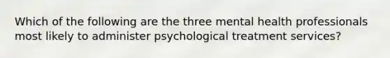 Which of the following are the three mental health professionals most likely to administer psychological treatment services?