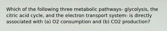 Which of the following three metabolic pathways- glycolysis, the citric acid cycle, and the electron transport system- is directly associated with (a) O2 consumption and (b) CO2 production?